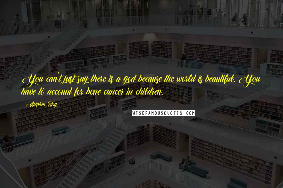 Stephen Fry Quotes: You can't just say there is a god because the world is beautiful. You have to account for bone cancer in children.