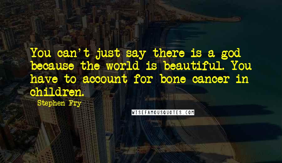 Stephen Fry Quotes: You can't just say there is a god because the world is beautiful. You have to account for bone cancer in children.