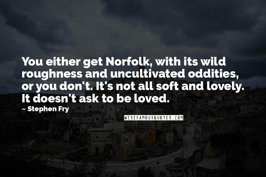 Stephen Fry Quotes: You either get Norfolk, with its wild roughness and uncultivated oddities, or you don't. It's not all soft and lovely. It doesn't ask to be loved.