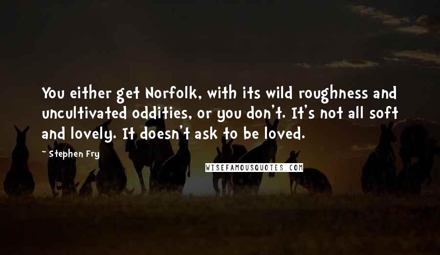 Stephen Fry Quotes: You either get Norfolk, with its wild roughness and uncultivated oddities, or you don't. It's not all soft and lovely. It doesn't ask to be loved.