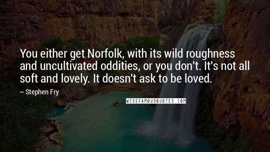 Stephen Fry Quotes: You either get Norfolk, with its wild roughness and uncultivated oddities, or you don't. It's not all soft and lovely. It doesn't ask to be loved.