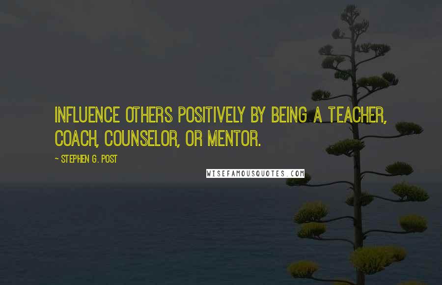 Stephen G. Post Quotes: Influence others positively by being a teacher, coach, counselor, or mentor.