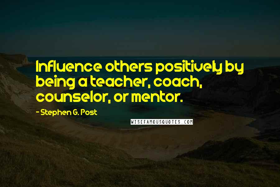 Stephen G. Post Quotes: Influence others positively by being a teacher, coach, counselor, or mentor.