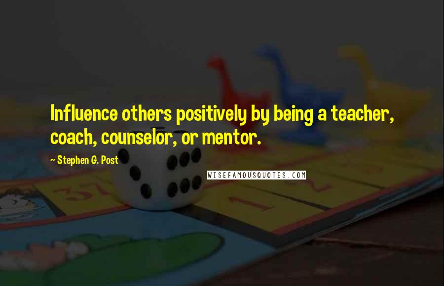 Stephen G. Post Quotes: Influence others positively by being a teacher, coach, counselor, or mentor.
