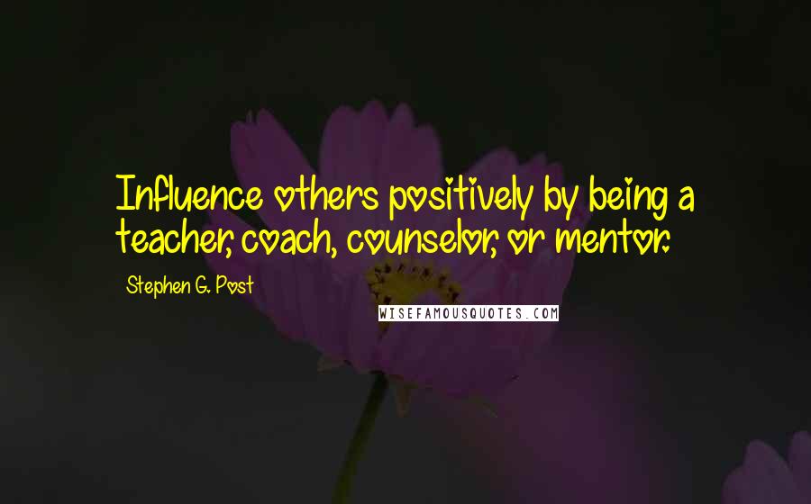 Stephen G. Post Quotes: Influence others positively by being a teacher, coach, counselor, or mentor.