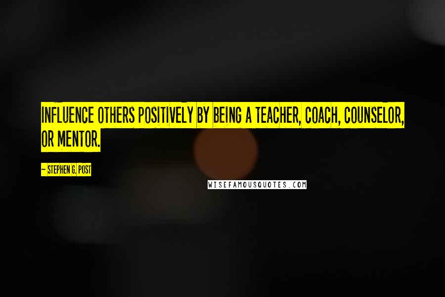 Stephen G. Post Quotes: Influence others positively by being a teacher, coach, counselor, or mentor.