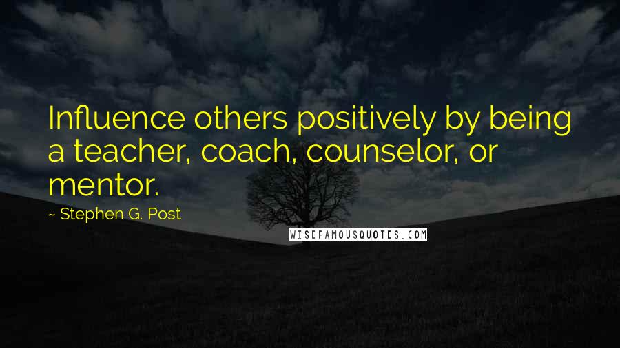 Stephen G. Post Quotes: Influence others positively by being a teacher, coach, counselor, or mentor.