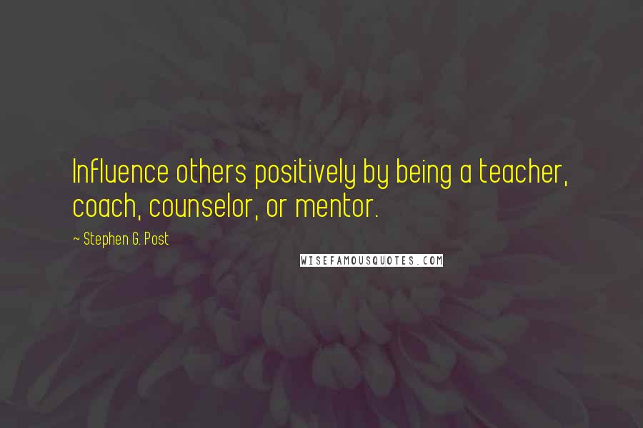 Stephen G. Post Quotes: Influence others positively by being a teacher, coach, counselor, or mentor.