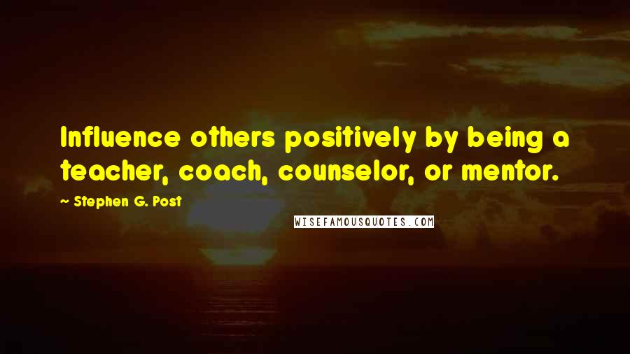 Stephen G. Post Quotes: Influence others positively by being a teacher, coach, counselor, or mentor.