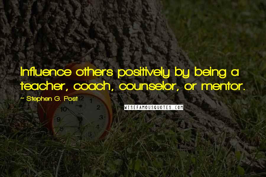 Stephen G. Post Quotes: Influence others positively by being a teacher, coach, counselor, or mentor.