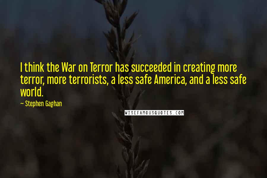 Stephen Gaghan Quotes: I think the War on Terror has succeeded in creating more terror, more terrorists, a less safe America, and a less safe world.