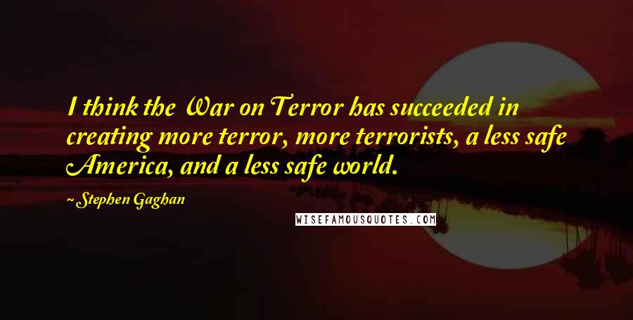 Stephen Gaghan Quotes: I think the War on Terror has succeeded in creating more terror, more terrorists, a less safe America, and a less safe world.