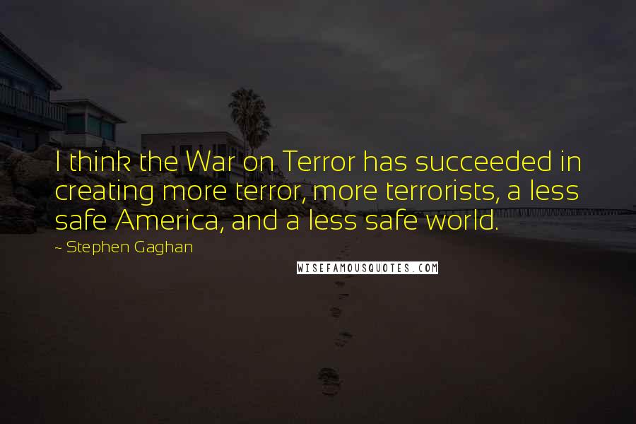 Stephen Gaghan Quotes: I think the War on Terror has succeeded in creating more terror, more terrorists, a less safe America, and a less safe world.