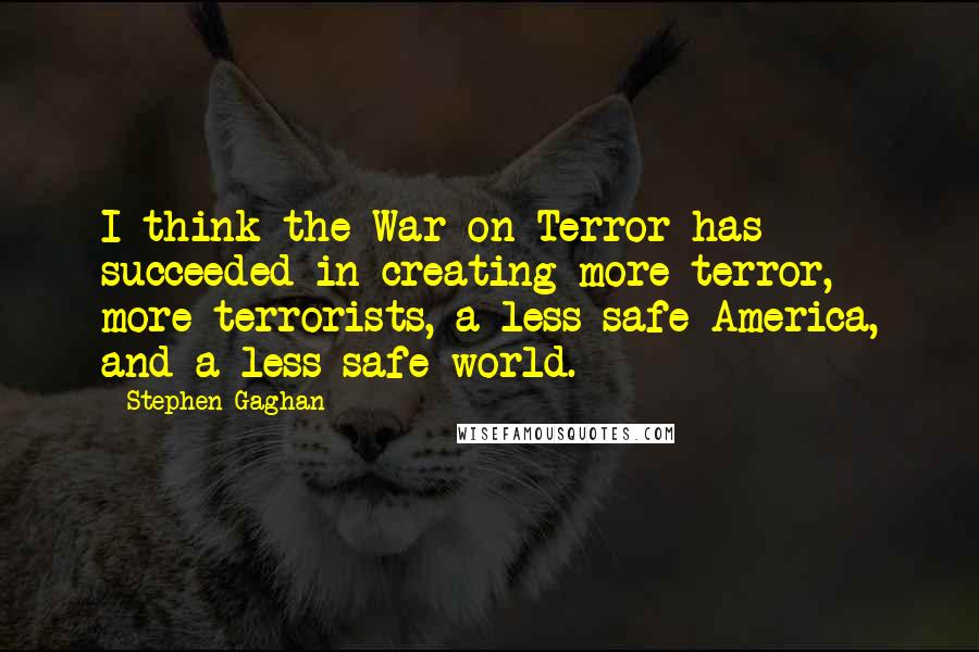 Stephen Gaghan Quotes: I think the War on Terror has succeeded in creating more terror, more terrorists, a less safe America, and a less safe world.