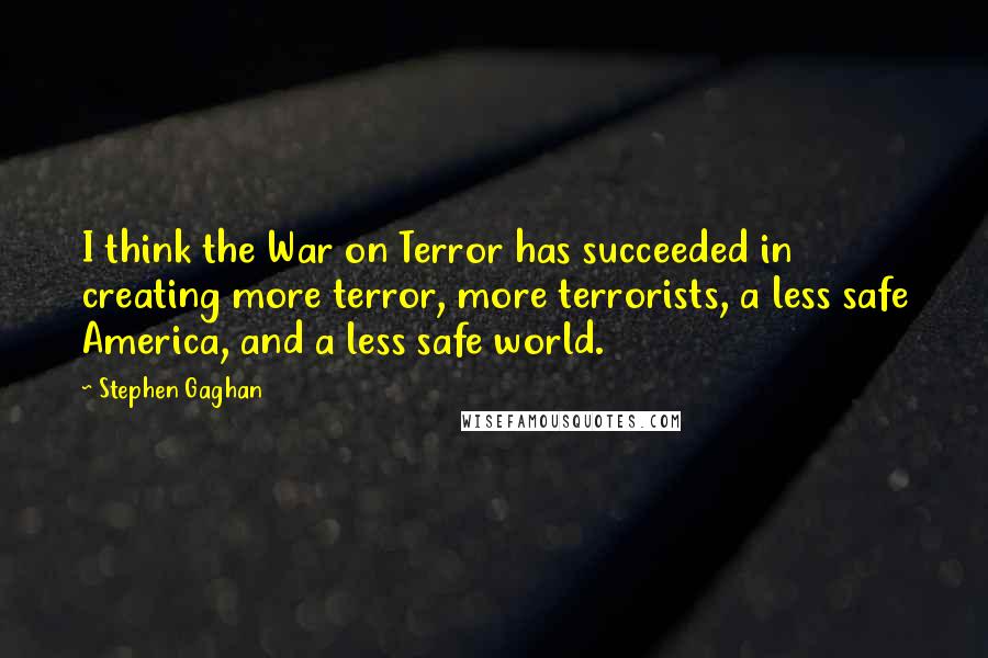 Stephen Gaghan Quotes: I think the War on Terror has succeeded in creating more terror, more terrorists, a less safe America, and a less safe world.
