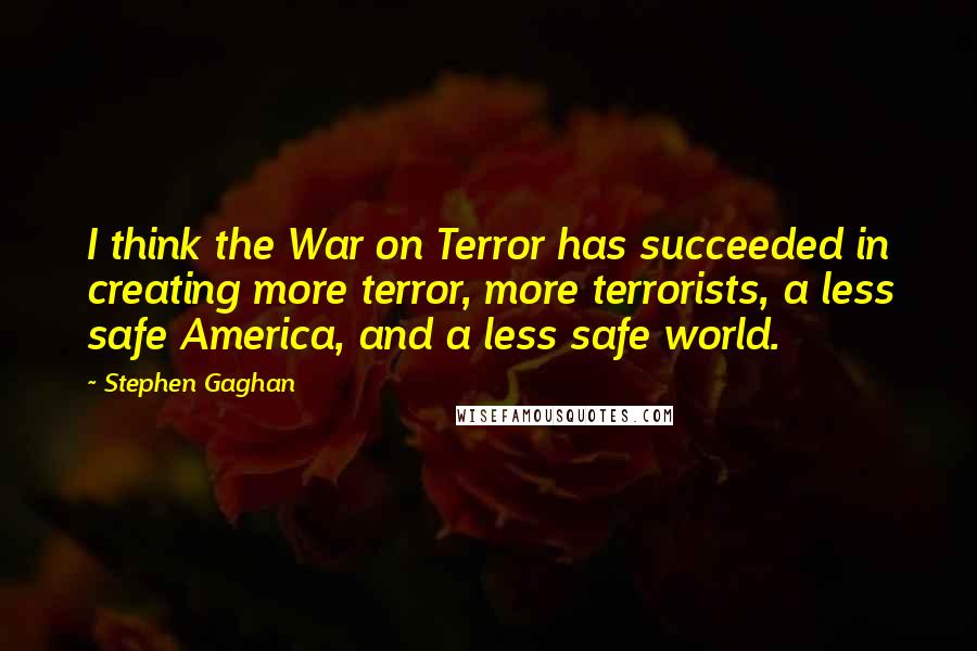 Stephen Gaghan Quotes: I think the War on Terror has succeeded in creating more terror, more terrorists, a less safe America, and a less safe world.