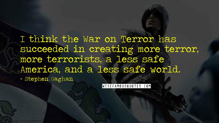 Stephen Gaghan Quotes: I think the War on Terror has succeeded in creating more terror, more terrorists, a less safe America, and a less safe world.