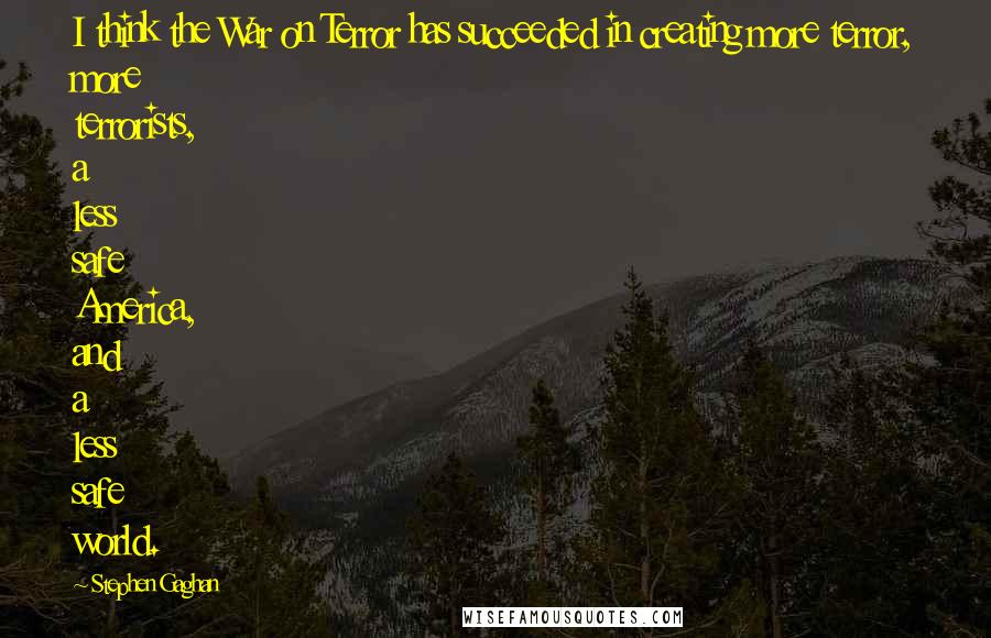 Stephen Gaghan Quotes: I think the War on Terror has succeeded in creating more terror, more terrorists, a less safe America, and a less safe world.
