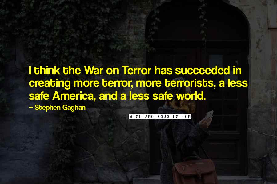 Stephen Gaghan Quotes: I think the War on Terror has succeeded in creating more terror, more terrorists, a less safe America, and a less safe world.