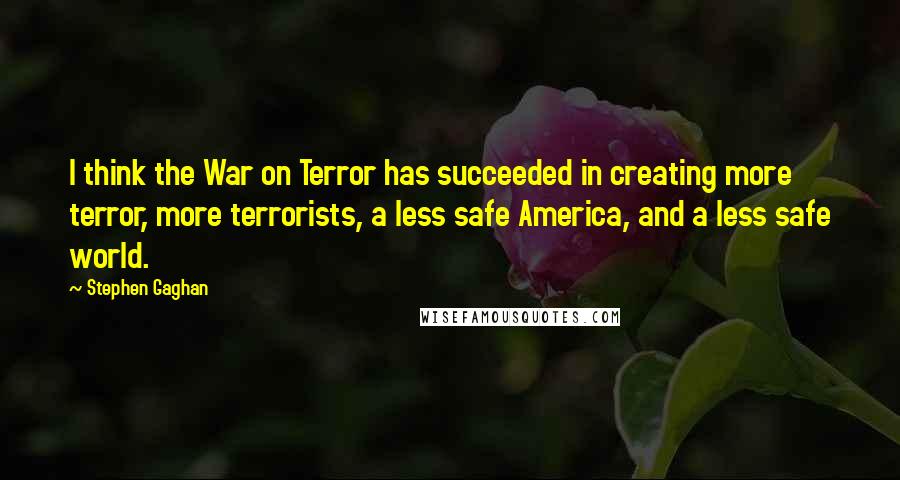 Stephen Gaghan Quotes: I think the War on Terror has succeeded in creating more terror, more terrorists, a less safe America, and a less safe world.