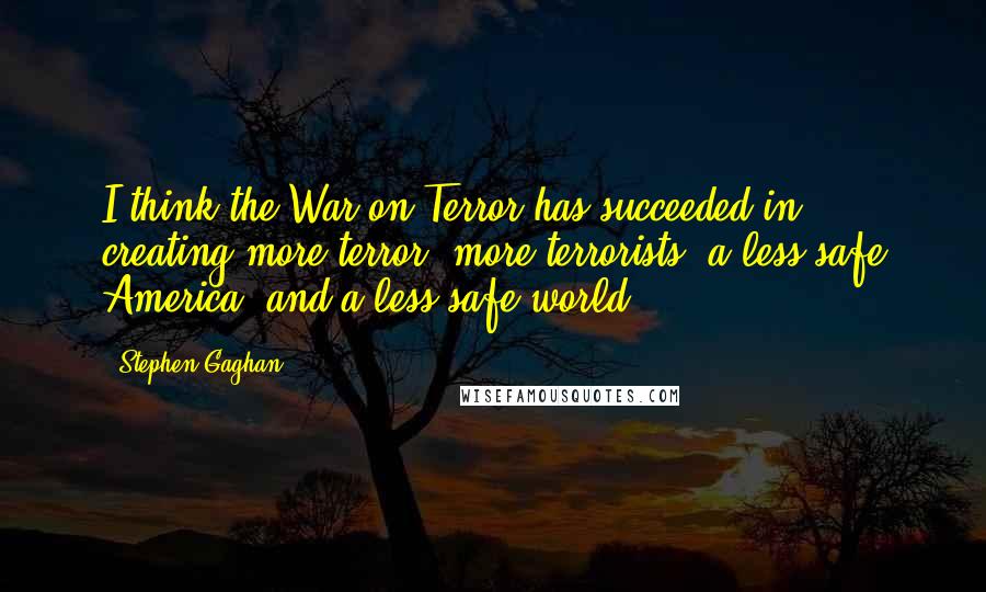 Stephen Gaghan Quotes: I think the War on Terror has succeeded in creating more terror, more terrorists, a less safe America, and a less safe world.