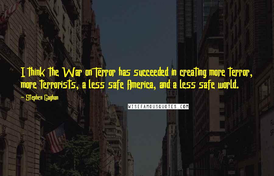 Stephen Gaghan Quotes: I think the War on Terror has succeeded in creating more terror, more terrorists, a less safe America, and a less safe world.