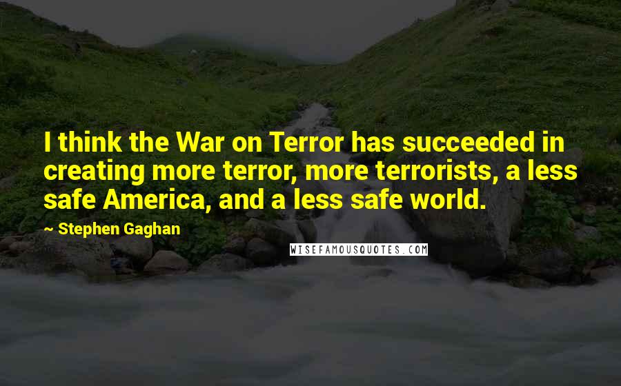 Stephen Gaghan Quotes: I think the War on Terror has succeeded in creating more terror, more terrorists, a less safe America, and a less safe world.