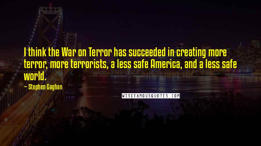 Stephen Gaghan Quotes: I think the War on Terror has succeeded in creating more terror, more terrorists, a less safe America, and a less safe world.