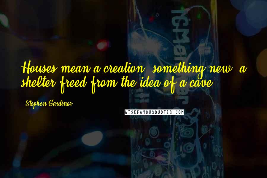 Stephen Gardiner Quotes: Houses mean a creation, something new, a shelter freed from the idea of a cave.