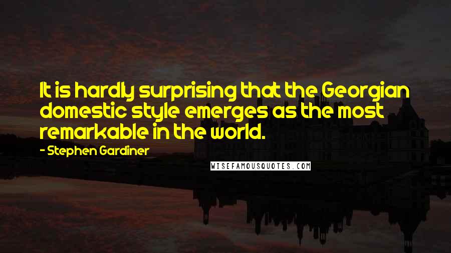 Stephen Gardiner Quotes: It is hardly surprising that the Georgian domestic style emerges as the most remarkable in the world.