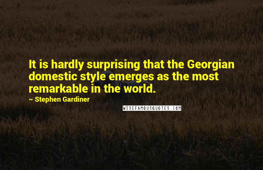 Stephen Gardiner Quotes: It is hardly surprising that the Georgian domestic style emerges as the most remarkable in the world.