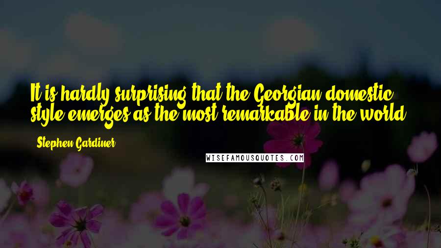 Stephen Gardiner Quotes: It is hardly surprising that the Georgian domestic style emerges as the most remarkable in the world.