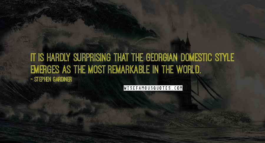 Stephen Gardiner Quotes: It is hardly surprising that the Georgian domestic style emerges as the most remarkable in the world.