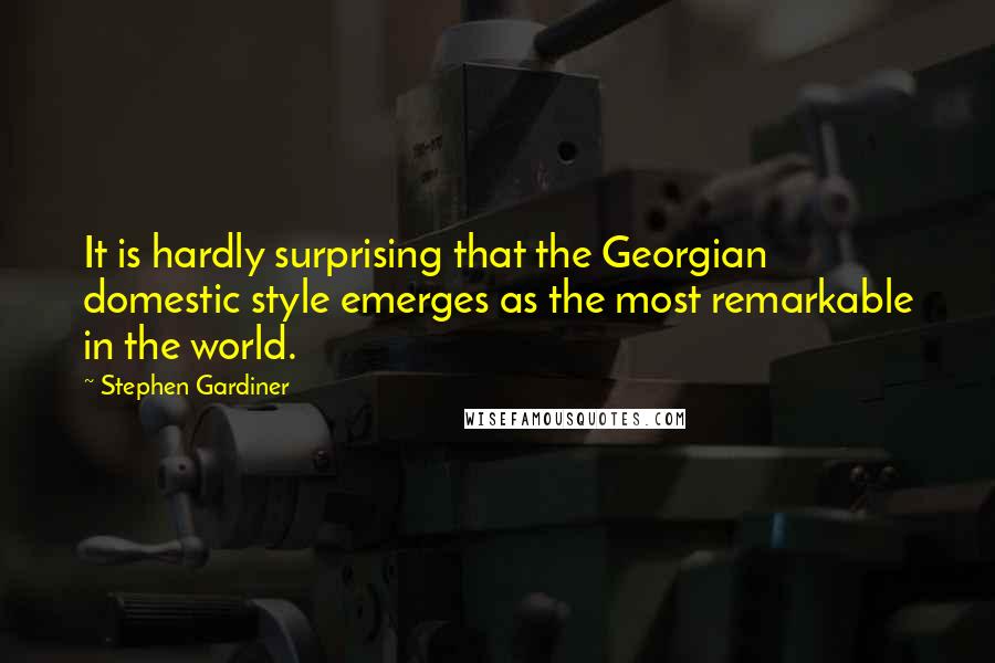 Stephen Gardiner Quotes: It is hardly surprising that the Georgian domestic style emerges as the most remarkable in the world.