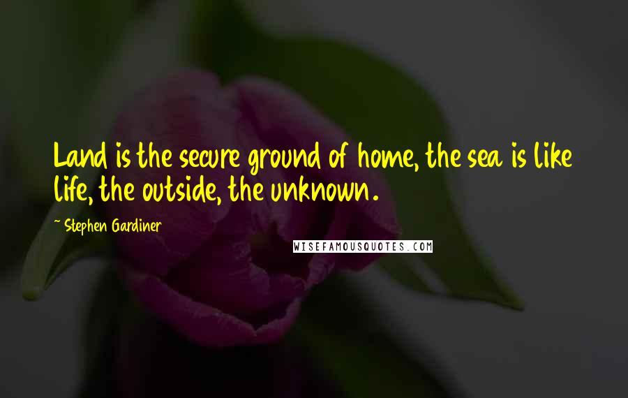 Stephen Gardiner Quotes: Land is the secure ground of home, the sea is like life, the outside, the unknown.