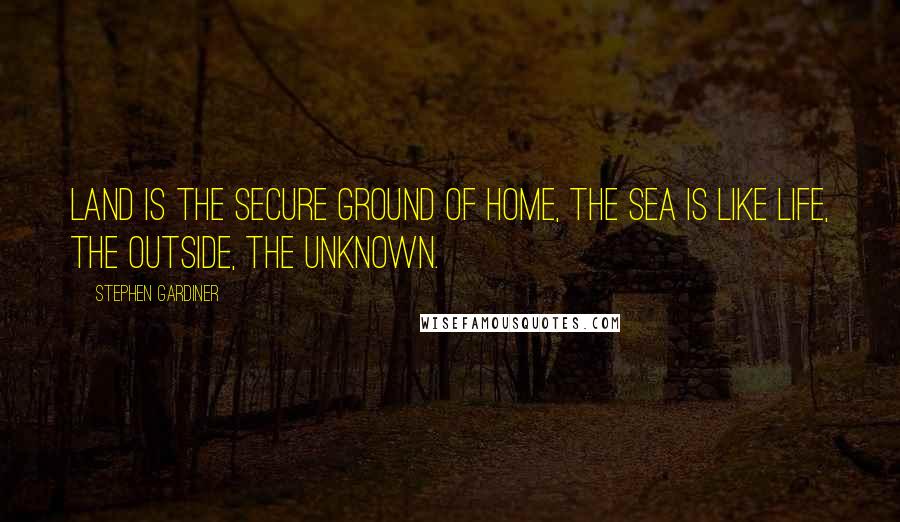 Stephen Gardiner Quotes: Land is the secure ground of home, the sea is like life, the outside, the unknown.