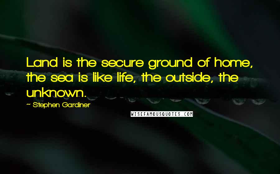 Stephen Gardiner Quotes: Land is the secure ground of home, the sea is like life, the outside, the unknown.