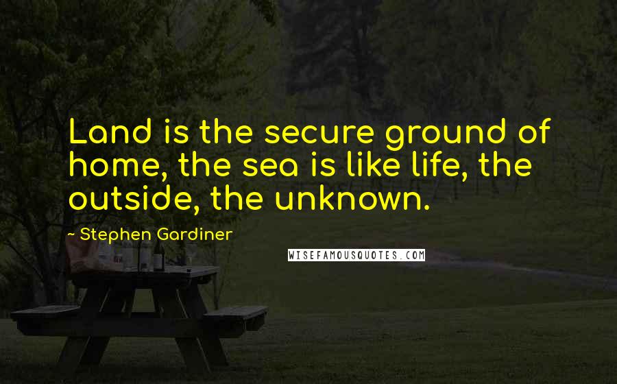 Stephen Gardiner Quotes: Land is the secure ground of home, the sea is like life, the outside, the unknown.