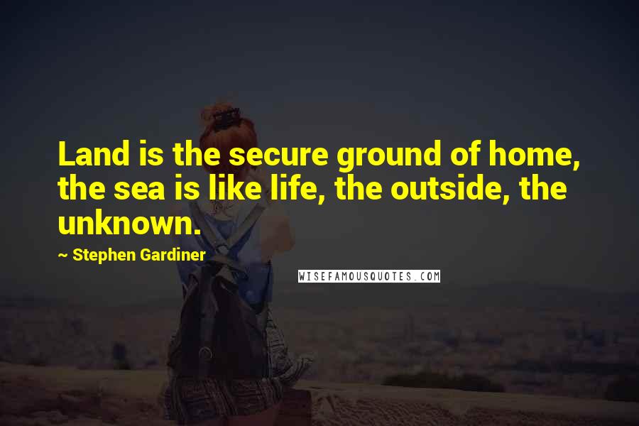 Stephen Gardiner Quotes: Land is the secure ground of home, the sea is like life, the outside, the unknown.