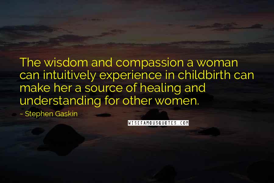 Stephen Gaskin Quotes: The wisdom and compassion a woman can intuitively experience in childbirth can make her a source of healing and understanding for other women.