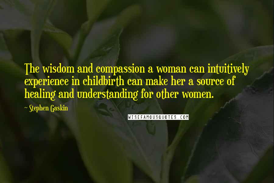 Stephen Gaskin Quotes: The wisdom and compassion a woman can intuitively experience in childbirth can make her a source of healing and understanding for other women.