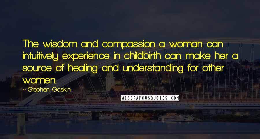 Stephen Gaskin Quotes: The wisdom and compassion a woman can intuitively experience in childbirth can make her a source of healing and understanding for other women.