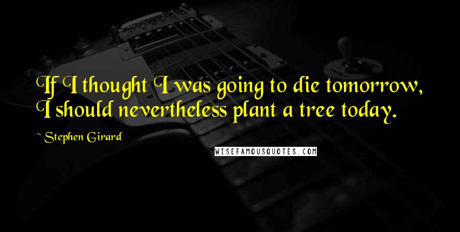 Stephen Girard Quotes: If I thought I was going to die tomorrow, I should nevertheless plant a tree today.