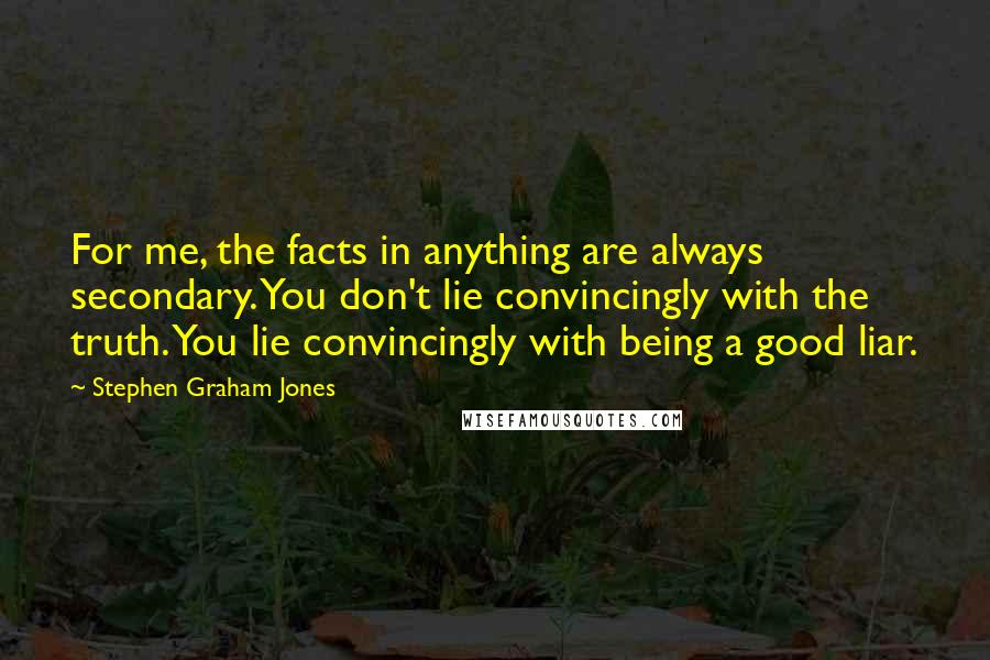 Stephen Graham Jones Quotes: For me, the facts in anything are always secondary. You don't lie convincingly with the truth. You lie convincingly with being a good liar.