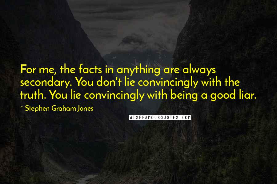 Stephen Graham Jones Quotes: For me, the facts in anything are always secondary. You don't lie convincingly with the truth. You lie convincingly with being a good liar.