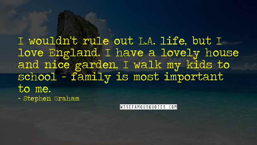Stephen Graham Quotes: I wouldn't rule out L.A. life, but I love England. I have a lovely house and nice garden, I walk my kids to school - family is most important to me.