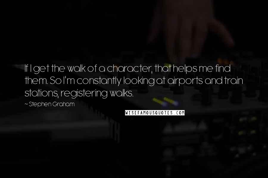 Stephen Graham Quotes: If I get the walk of a character, that helps me find them. So I'm constantly looking at airports and train stations, registering walks.