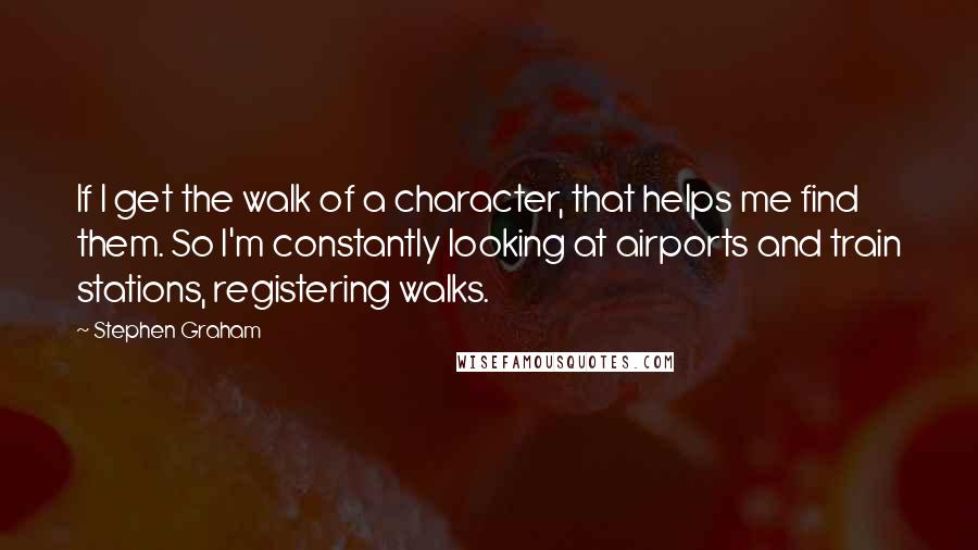 Stephen Graham Quotes: If I get the walk of a character, that helps me find them. So I'm constantly looking at airports and train stations, registering walks.