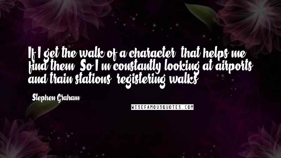 Stephen Graham Quotes: If I get the walk of a character, that helps me find them. So I'm constantly looking at airports and train stations, registering walks.