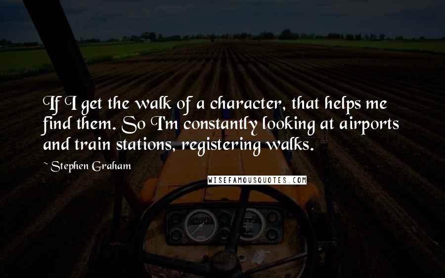 Stephen Graham Quotes: If I get the walk of a character, that helps me find them. So I'm constantly looking at airports and train stations, registering walks.